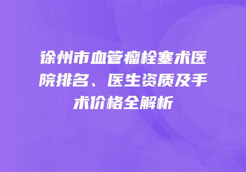 徐州市血管瘤栓塞术医院排名、医生资质及手术价格全解析