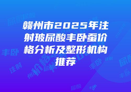 赣州市2025年注射玻尿酸丰卧蚕价格分析及整形机构推荐