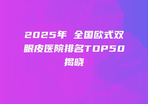 2025年 全国欧式双眼皮医院排名TOP50揭晓