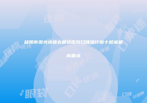 益阳市激光快速去眼袋医院口碑排行前十权威机构盘点