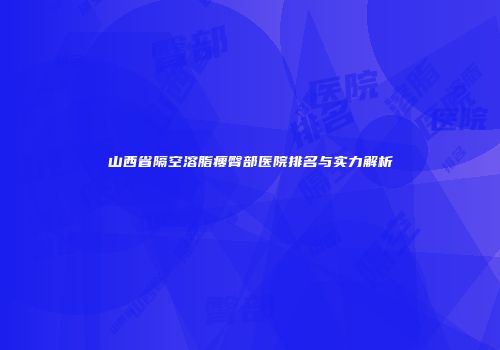 山西省隔空溶脂瘦臀部医院排名与实力解析