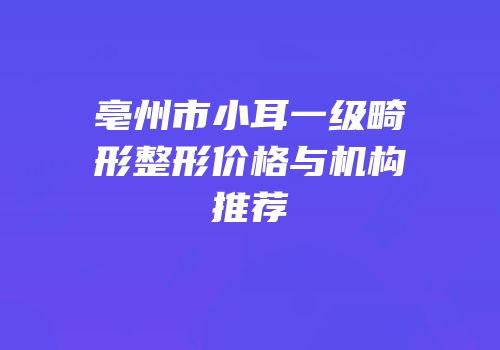 亳州市小耳一级畸形整形价格与机构推荐