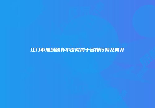 江门市玻尿酸补水医院前十名排行榜及简介