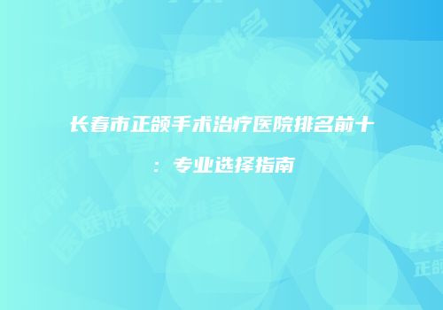 长春市正颌手术治疗医院排名前十：专业选择指南