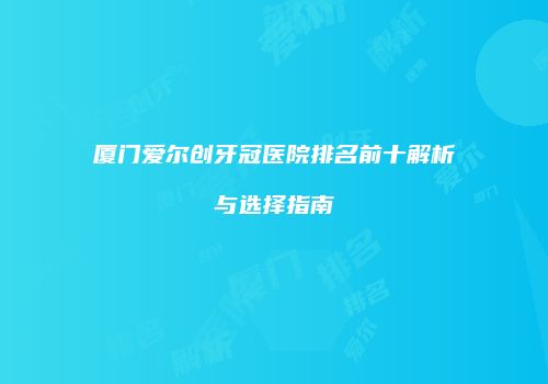 厦门爱尔创牙冠医院排名前十解析与选择指南