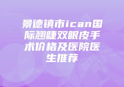 景德镇市ican国际翘睫双眼皮手术价格及医院医生推荐