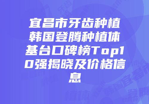 宜昌市牙齿种植韩国登腾种植体基台口碑榜Top10强揭晓及价格信息