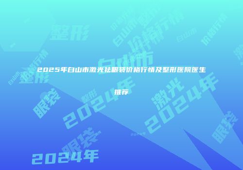2025年白山市激光祛眼袋价格行情及整形医院医生推荐