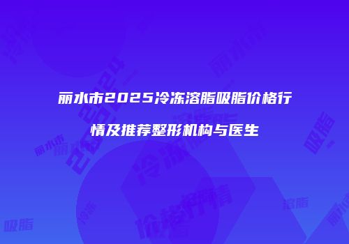 丽水市2025冷冻溶脂吸脂价格行情及推荐整形机构与医生