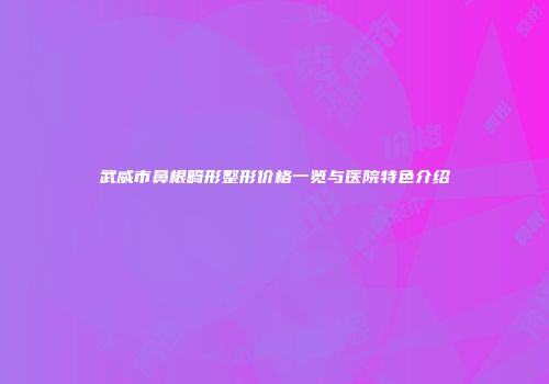 武威市鼻根畸形整形价格一览与医院特色介绍