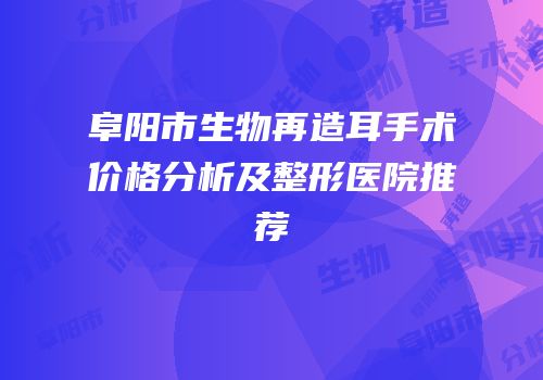 阜阳市生物再造耳手术价格分析及整形医院推荐
