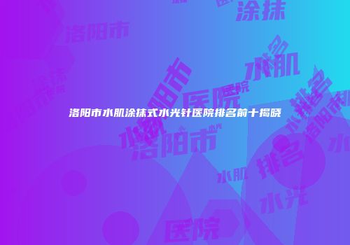 洛阳市水肌涂抹式水光针医院排名前十揭晓