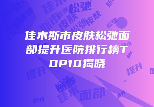 佳木斯市皮肤松弛面部提升医院排行榜TOP10揭晓