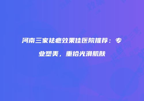 河南三家祛疤效果佳医院推荐：专业塑美，重拾光滑肌肤