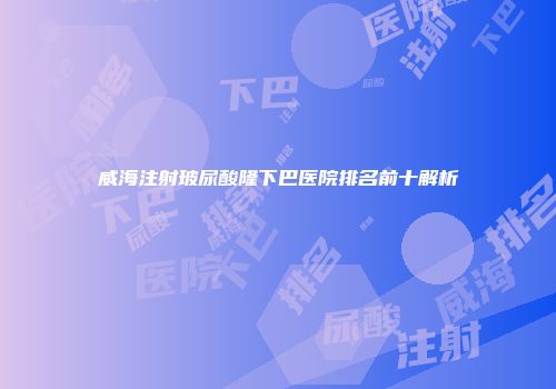 威海注射玻尿酸隆下巴医院排名前十解析