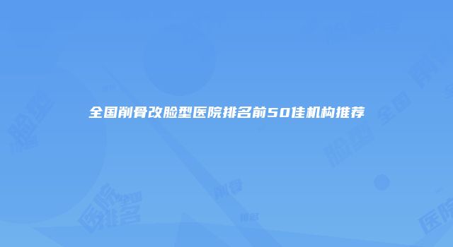 全国削骨改脸型医院排名前50佳机构推荐