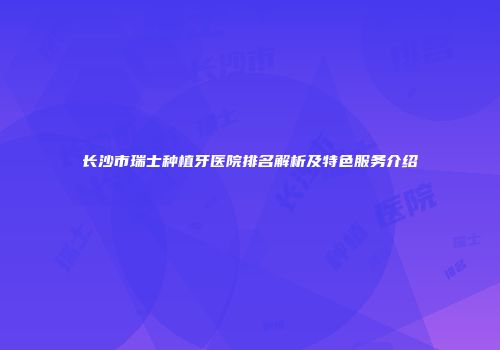 长沙市瑞士种植牙医院排名解析及特色服务介绍