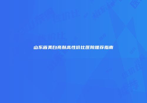 山东省美白亮肤高性价比医院推荐指南