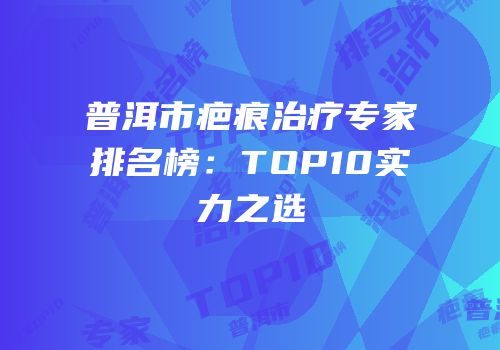 普洱市疤痕治疗专家排名榜：TOP10实力之选