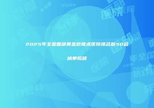 2025年全国面部黄金微雕术医院排名前50名榜单揭晓