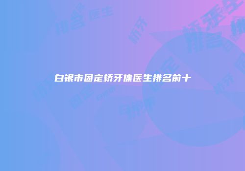 白银市固定桥牙体医生排名前十