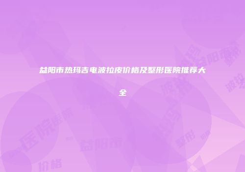 益阳市热玛吉电波拉皮价格及整形医院推荐大全