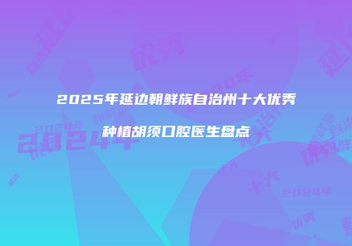 2025年延边朝鲜族自治州十大优秀种植胡须口腔医生盘点
