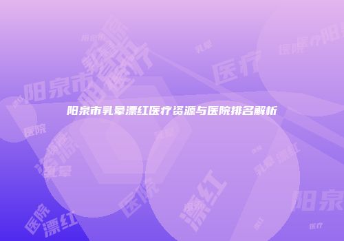 阳泉市乳晕漂红医疗资源与医院排名解析