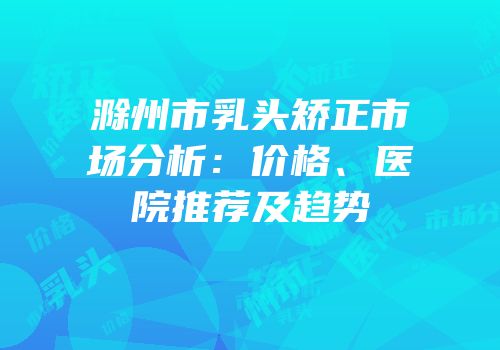 滁州市乳头矫正市场分析：价格、医院推荐及趋势
