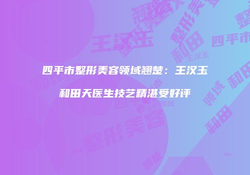 四平市整形美容领域翘楚：王汉玉和田天医生技艺精湛受好评
