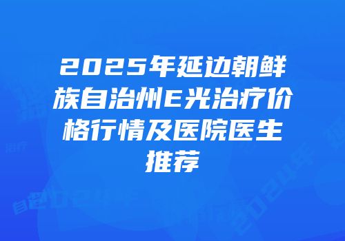 2025年延边朝鲜族自治州E光治疗价格行情及医院医生推荐