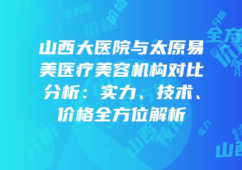 山西大医院与太原易美医疗美容机构对比分析：实力、技术、价格全方位解析