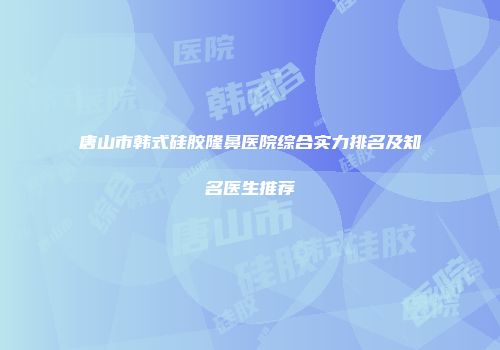 唐山市韩式硅胶隆鼻医院综合实力排名及知名医生推荐