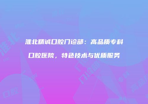 淮北精诚口腔门诊部：高品质专科口腔医院，特色技术与优质服务