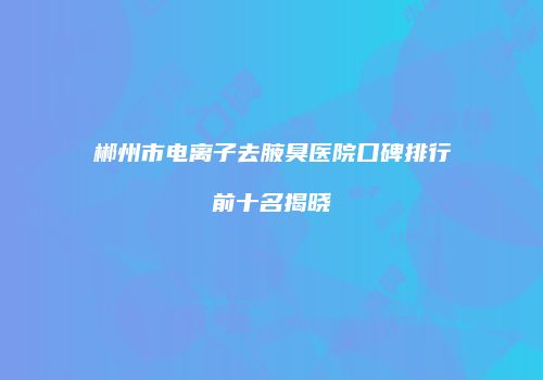 郴州市电离子去腋臭医院口碑排行前十名揭晓