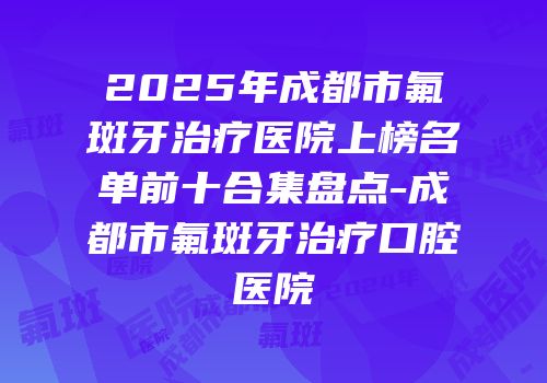 2025年成都市氟斑牙治疗医院上榜名单前十合集盘点-成都市氟斑牙治疗口腔医院