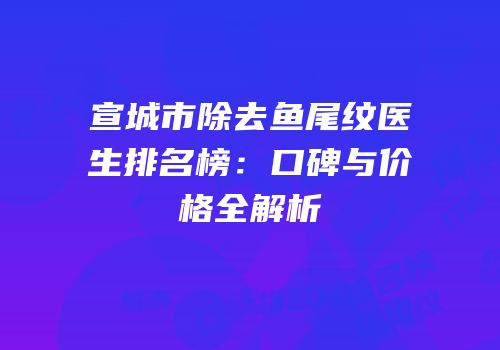 宣城市除去鱼尾纹医生排名榜：口碑与价格全解析