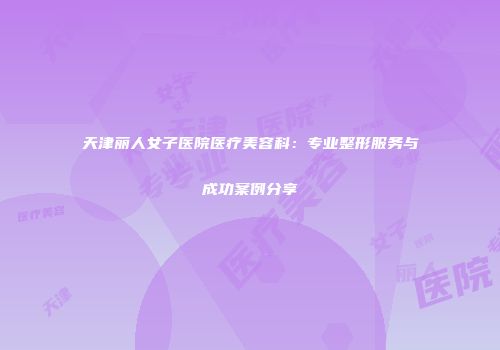 天津丽人女子医院医疗美容科：专业整形服务与成功案例分享