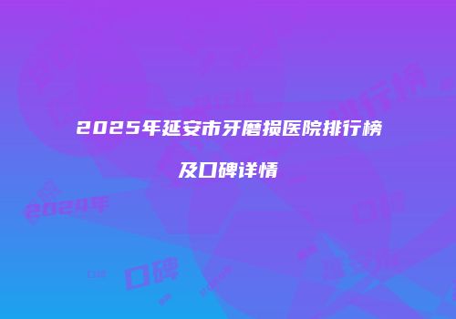 2025年延安市牙磨损医院排行榜及口碑详情