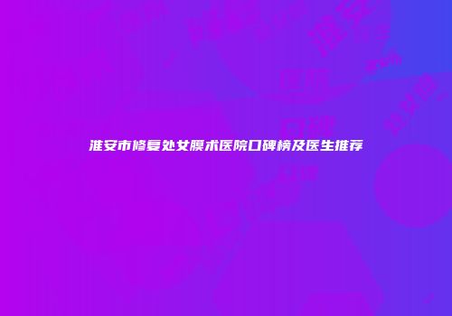 淮安市修复处女膜术医院口碑榜及医生推荐