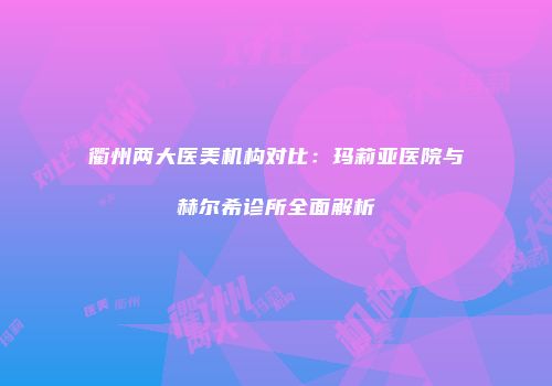 衢州两大医美机构对比：玛莉亚医院与赫尔希诊所全面解析