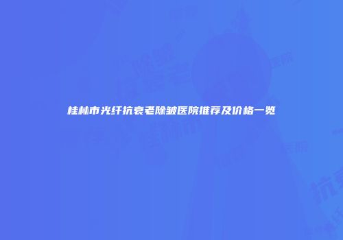 桂林市光纤抗衰老除皱医院推荐及价格一览