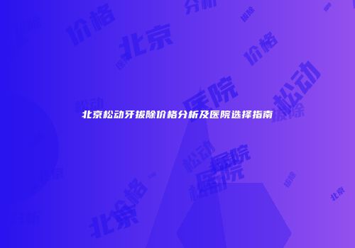 北京松动牙拔除价格分析及医院选择指南