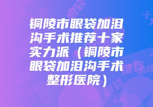 铜陵市眼袋加泪沟手术推荐十家实力派（铜陵市眼袋加泪沟手术整形医院）