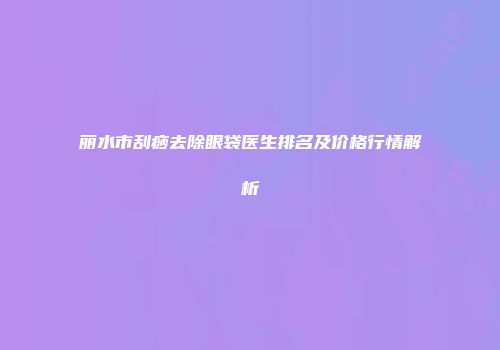 丽水市刮痧去除眼袋医生排名及价格行情解析