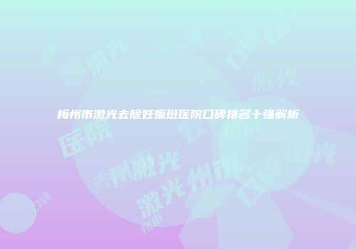 梅州市激光去除妊娠斑医院口碑排名十强解析