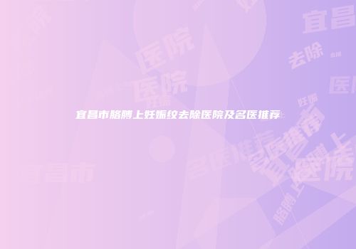 宜昌市胳膊上妊娠纹去除医院及名医推荐