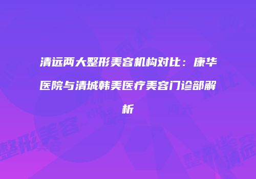 清远两大整形美容机构对比：康华医院与清城韩美医疗美容门诊部解析