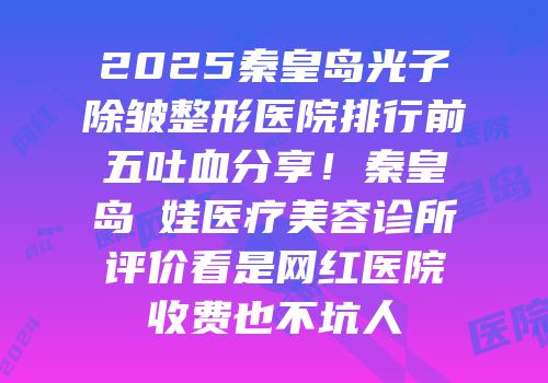 2025秦皇岛光子除皱整形医院排行前五吐血分享！秦皇岛釹娃医疗美容诊所评价看是网红医院收费也不坑人