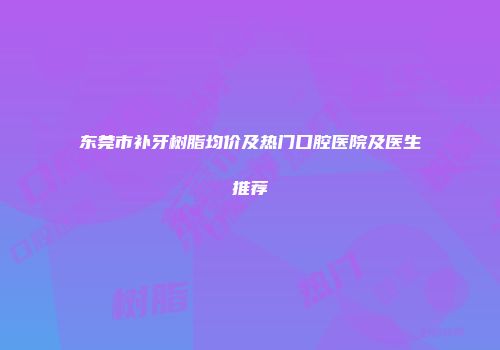 东莞市补牙树脂均价及热门口腔医院及医生推荐